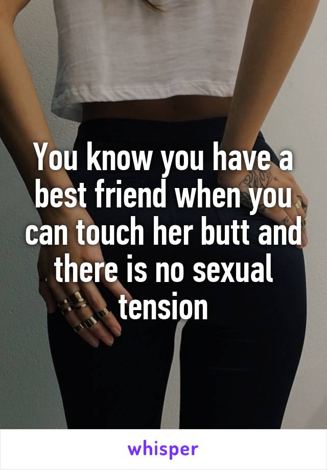 You know you have a best friend when you can touch her butt and there is no sexual tension