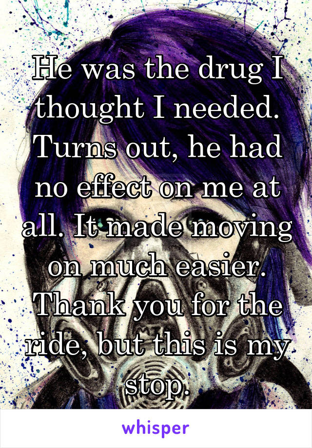 He was the drug I thought I needed. Turns out, he had no effect on me at all. It made moving on much easier. Thank you for the ride, but this is my stop.