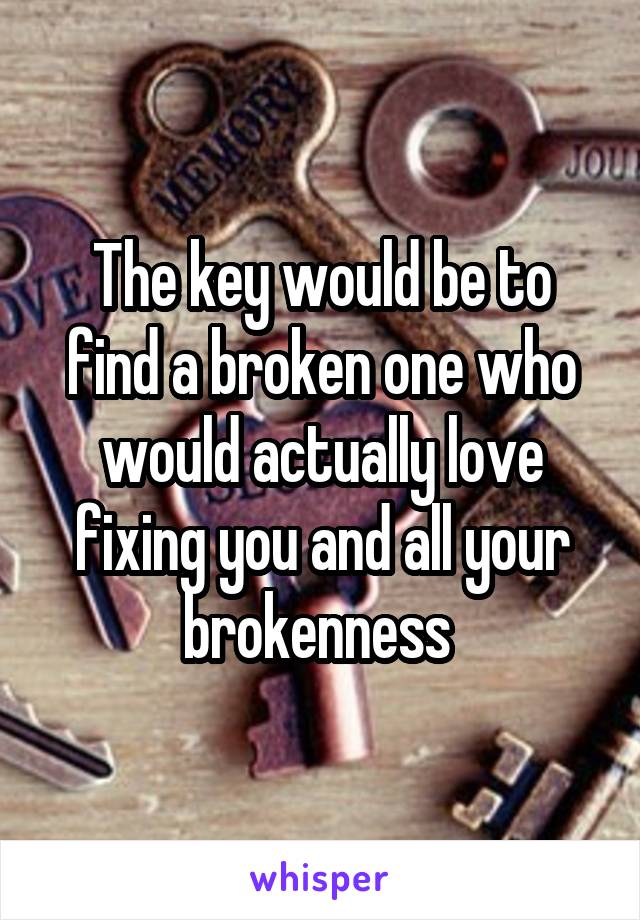 The key would be to find a broken one who would actually love fixing you and all your brokenness 