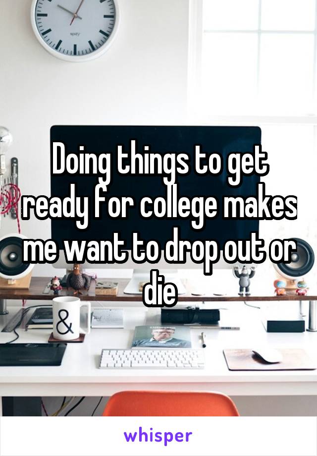 Doing things to get ready for college makes me want to drop out or die