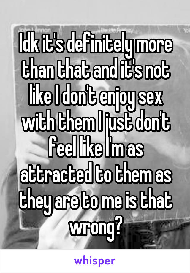 Idk it's definitely more than that and it's not like I don't enjoy sex with them I just don't feel like I'm as attracted to them as they are to me is that wrong?