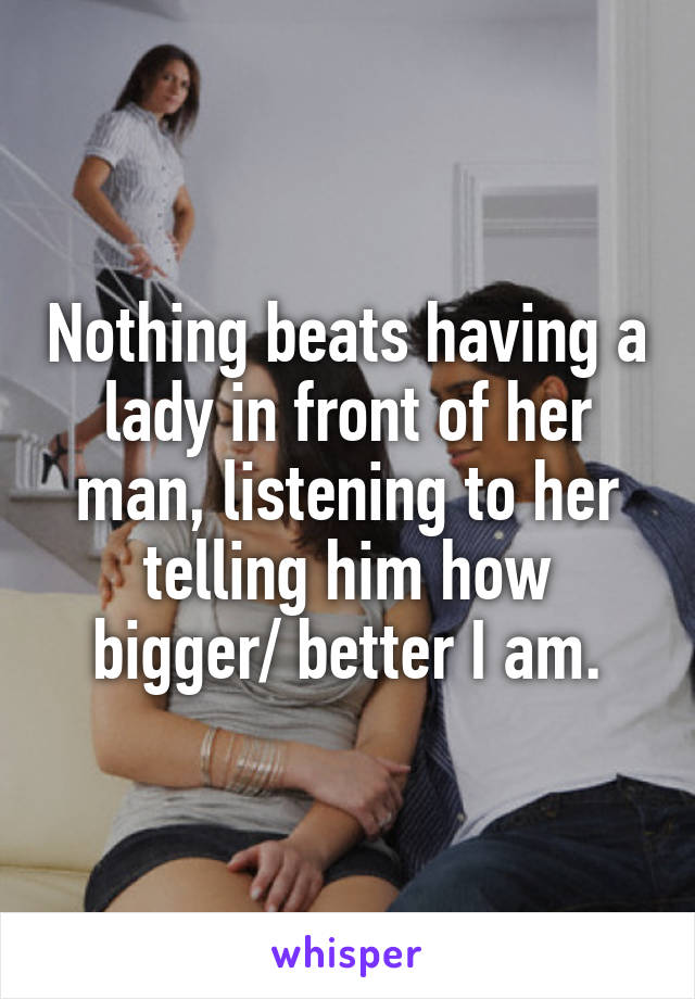 Nothing beats having a lady in front of her man, listening to her telling him how bigger/ better I am.