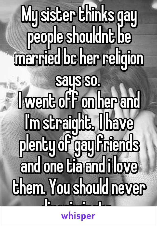 My sister thinks gay people shouldnt be married bc her religion says so. 
I went off on her and I'm straight.  I have plenty of gay friends and one tia and i love them. You should never discriminate. 