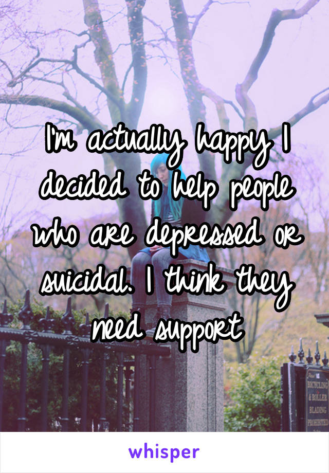 I'm actually happy I decided to help people who are depressed or suicidal. I think they need support