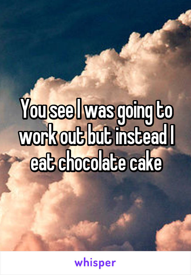 You see I was going to work out but instead I eat chocolate cake