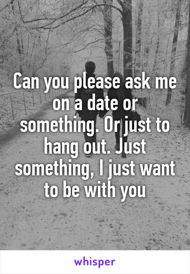 Can you please ask me on a date or something. Or just to hang out. Just something, I just want to be with you