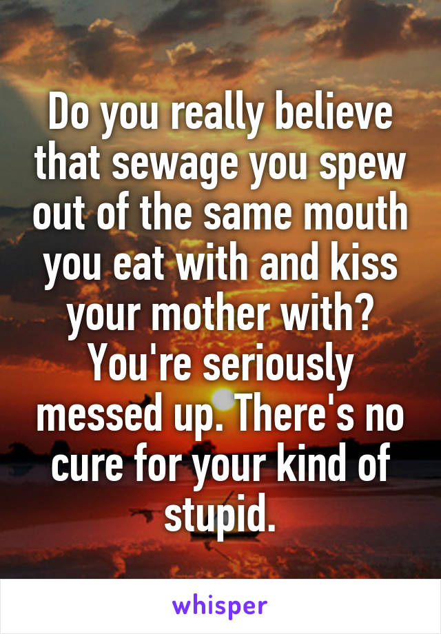 Do you really believe that sewage you spew out of the same mouth you eat with and kiss your mother with? You're seriously messed up. There's no cure for your kind of stupid.