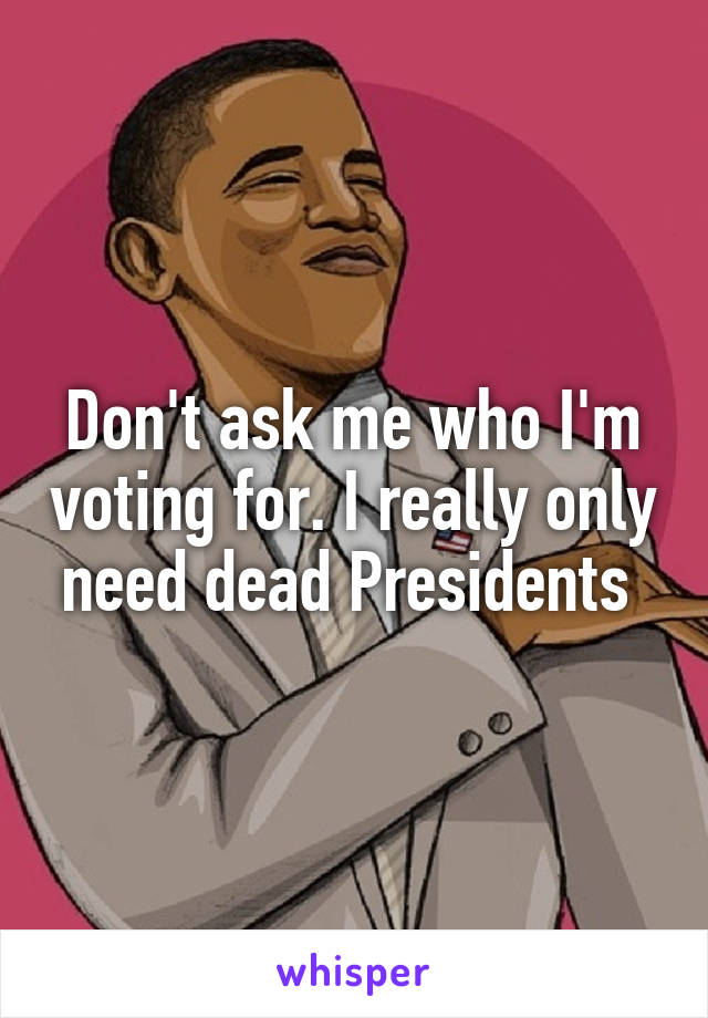 Don't ask me who I'm voting for. I really only need dead Presidents 