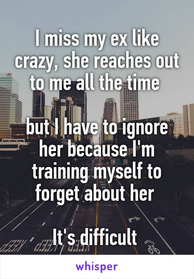 I miss my ex like crazy, she reaches out to me all the time 

but I have to ignore her because I'm training myself to forget about her 

It's difficult 