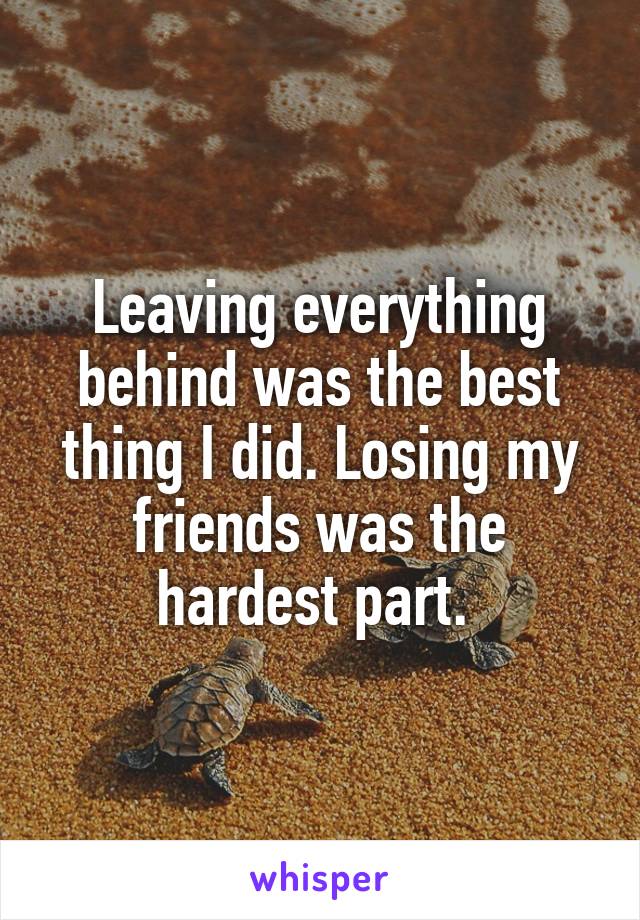 Leaving everything behind was the best thing I did. Losing my friends was the hardest part. 