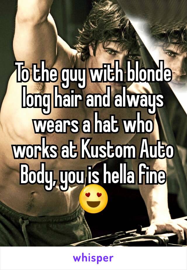 To the guy with blonde long hair and always wears a hat who works at Kustom Auto Body, you is hella fine 😍