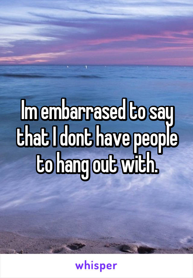 Im embarrased to say that I dont have people to hang out with.