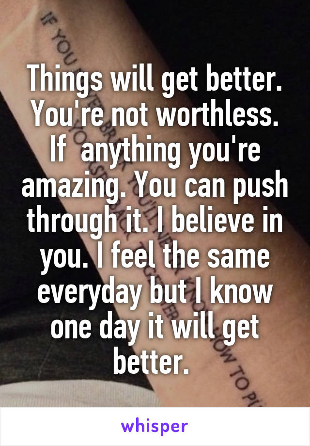 Things will get better. You're not worthless. If  anything you're amazing. You can push through it. I believe in you. I feel the same everyday but I know one day it will get better. 