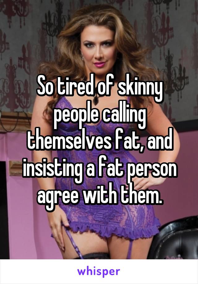 So tired of skinny people calling themselves fat, and insisting a fat person agree with them.