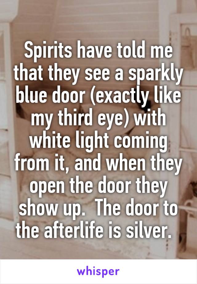 Spirits have told me that they see a sparkly blue door (exactly like my third eye) with white light coming from it, and when they open the door they show up.  The door to the afterlife is silver.  