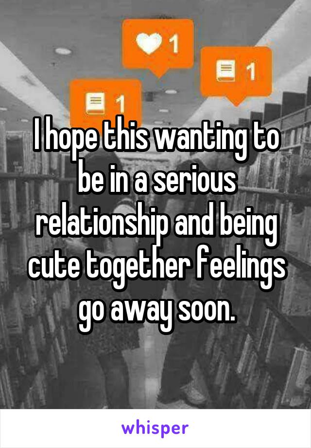 I hope this wanting to be in a serious relationship and being cute together feelings go away soon.