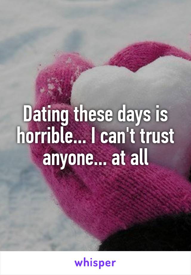 Dating these days is horrible... I can't trust anyone... at all