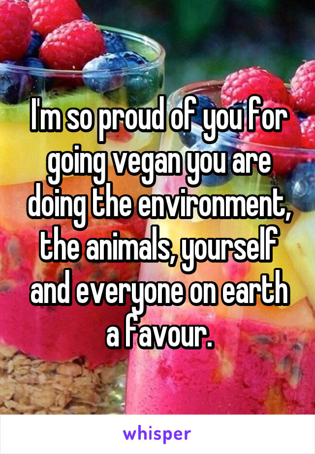I'm so proud of you for going vegan you are doing the environment, the animals, yourself and everyone on earth a favour.