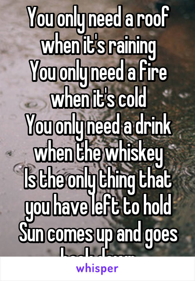 You only need a roof when it's raining
You only need a fire when it's cold
You only need a drink when the whiskey
Is the only thing that you have left to hold
Sun comes up and goes back down