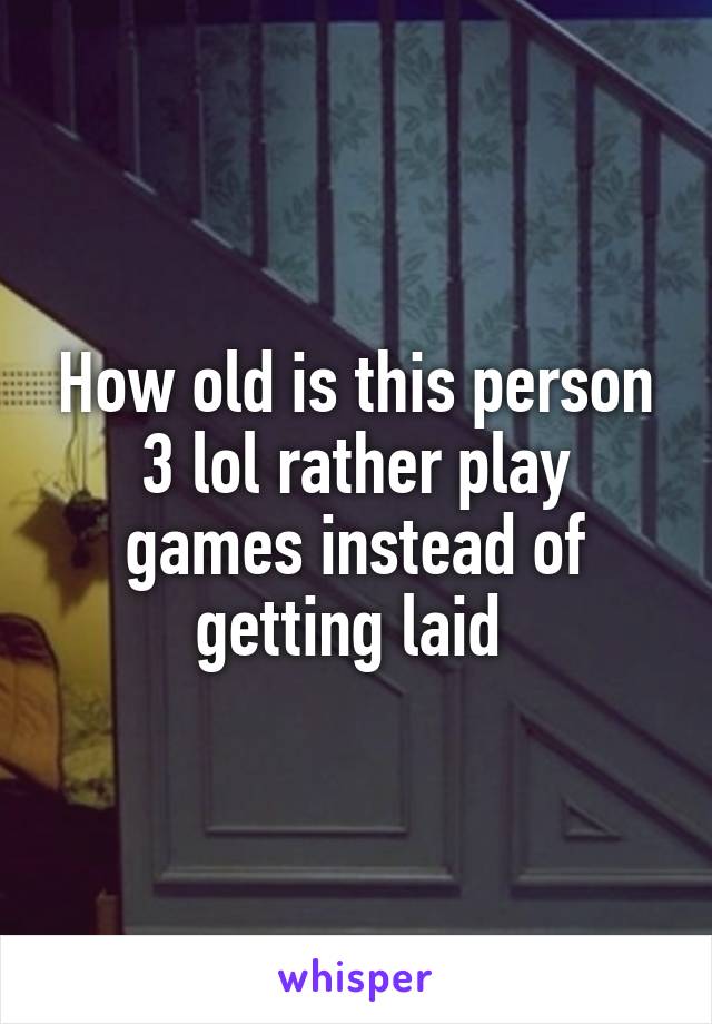 How old is this person 3 lol rather play games instead of getting laid 