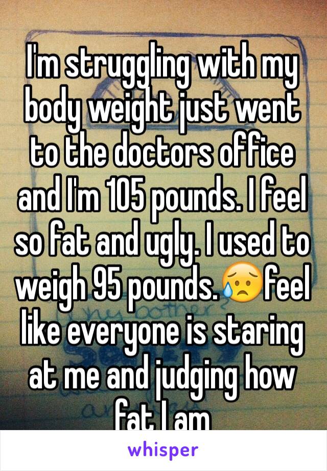 I'm struggling with my body weight just went to the doctors office and I'm 105 pounds. I feel so fat and ugly. I used to weigh 95 pounds.😥feel like everyone is staring at me and judging how fat I am 