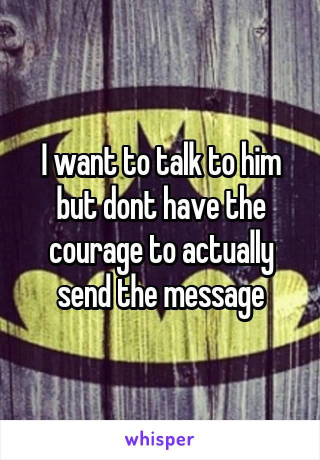 I want to talk to him but dont have the courage to actually send the message