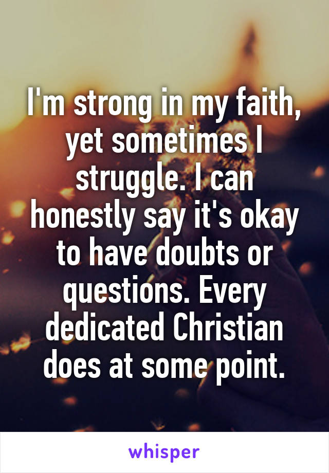 I'm strong in my faith, yet sometimes I struggle. I can honestly say it's okay to have doubts or questions. Every dedicated Christian does at some point.