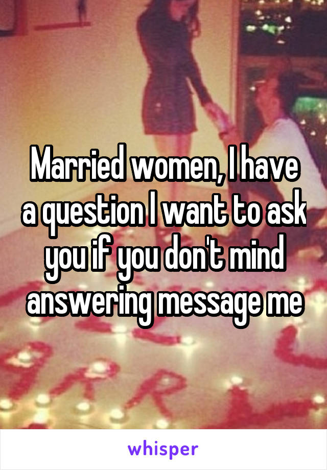 Married women, I have a question I want to ask you if you don't mind answering message me