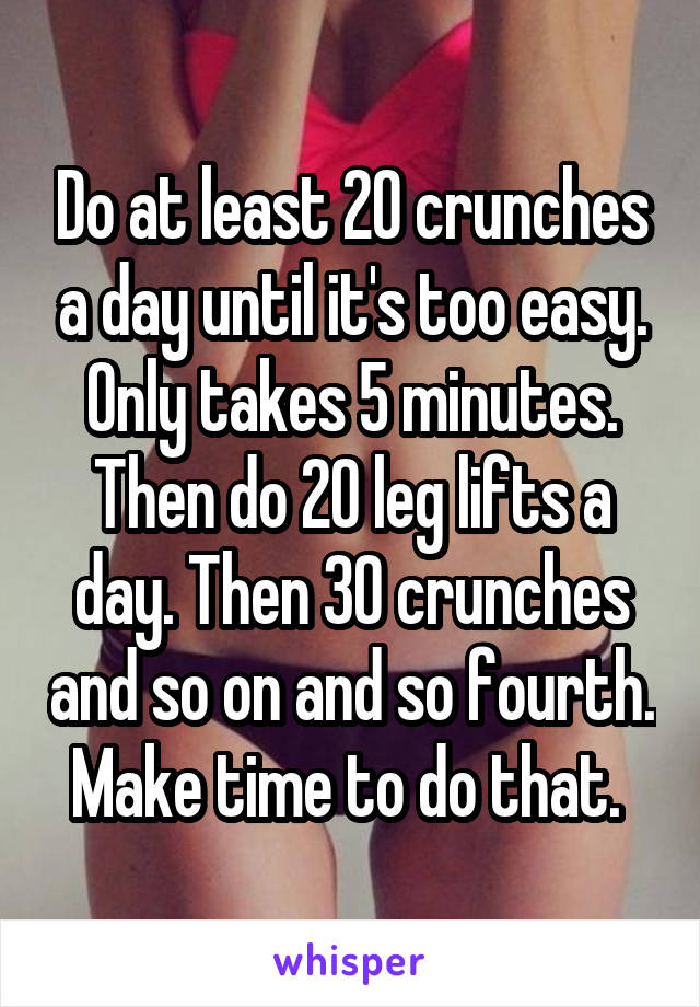 Do at least 20 crunches a day until it's too easy. Only takes 5 minutes. Then do 20 leg lifts a day. Then 30 crunches and so on and so fourth. Make time to do that. 