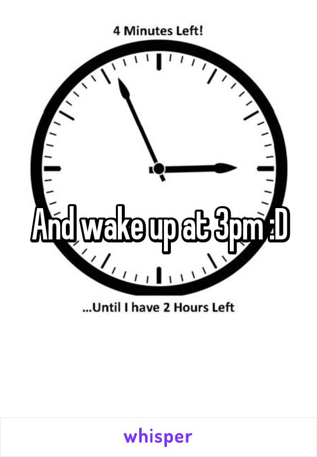 And wake up at 3pm :D