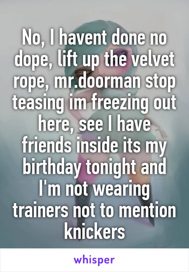 No, I havent done no dope, lift up the velvet rope, mr.doorman stop teasing im freezing out here, see I have friends inside its my birthday tonight and I'm not wearing trainers not to mention knickers