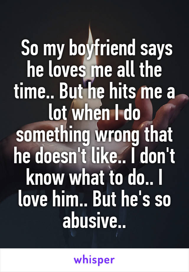  So my boyfriend says he loves me all the time.. But he hits me a lot when I do something wrong that he doesn't like.. I don't know what to do.. I love him.. But he's so abusive..