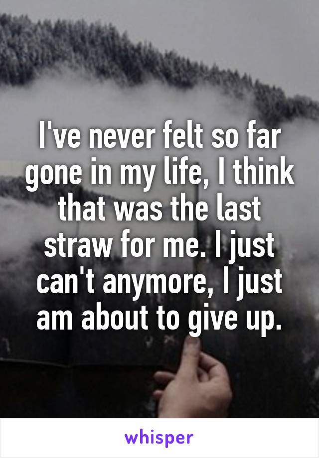 I've never felt so far gone in my life, I think that was the last straw for me. I just can't anymore, I just am about to give up.