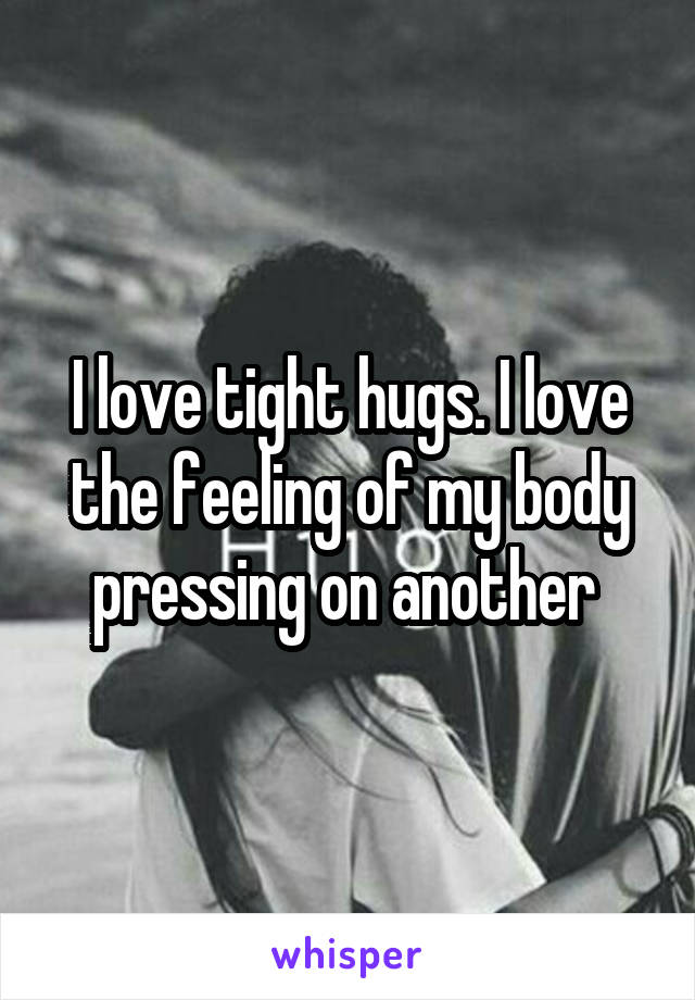 I love tight hugs. I love the feeling of my body pressing on another 