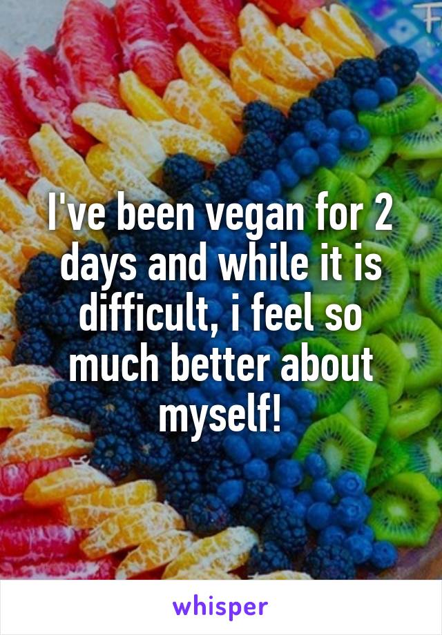 I've been vegan for 2 days and while it is difficult, i feel so much better about myself!