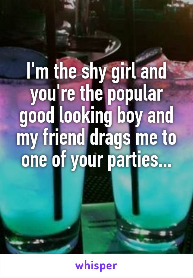 I'm the shy girl and you're the popular good looking boy and my friend drags me to one of your parties...

