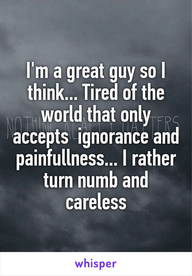 I'm a great guy so I think... Tired of the world that only accepts  ignorance and painfullness... I rather turn numb and careless