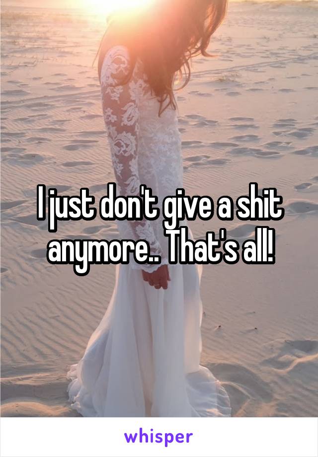 I just don't give a shit anymore.. That's all!