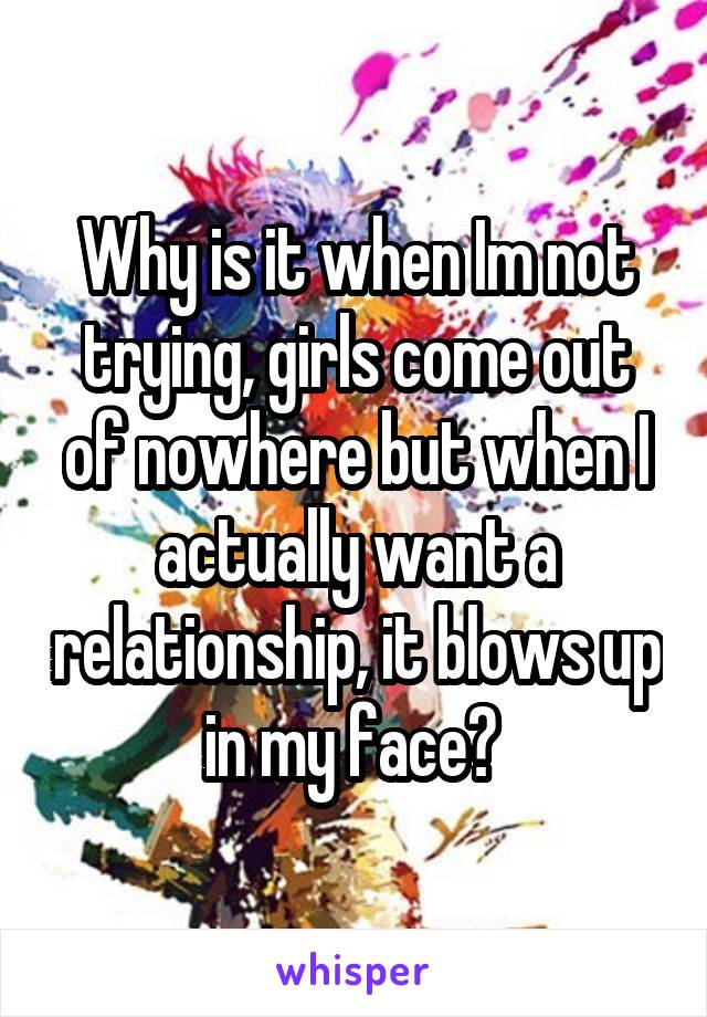 Why is it when Im not trying, girls come out of nowhere but when I actually want a relationship, it blows up in my face? 