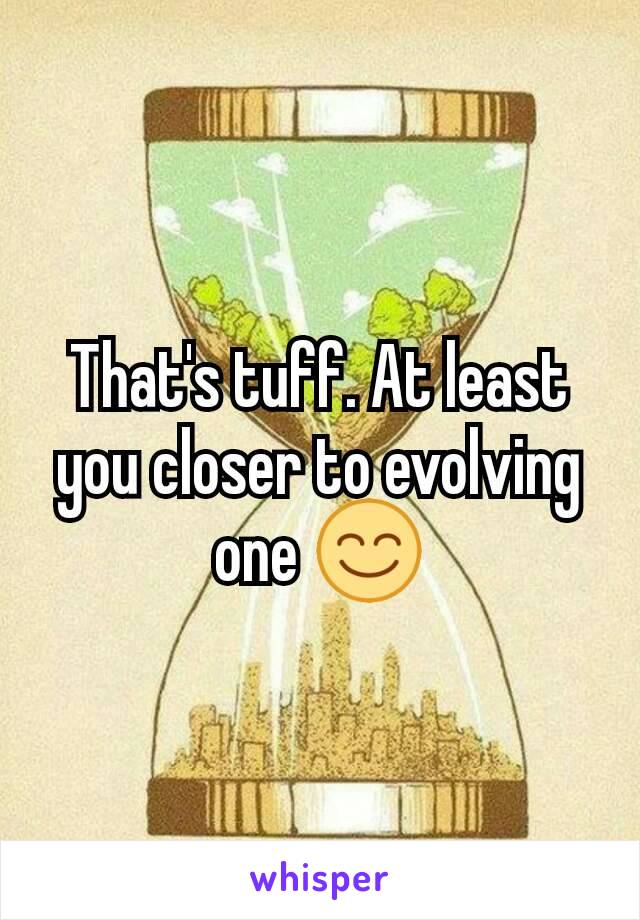 That's tuff. At least you closer to evolving one 😊