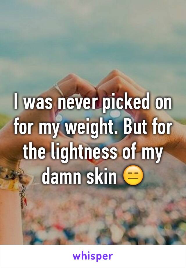 I was never picked on for my weight. But for the lightness of my damn skin 😑