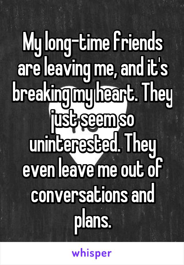 My long-time friends are leaving me, and it's breaking my heart. They just seem so uninterested. They even leave me out of conversations and plans.