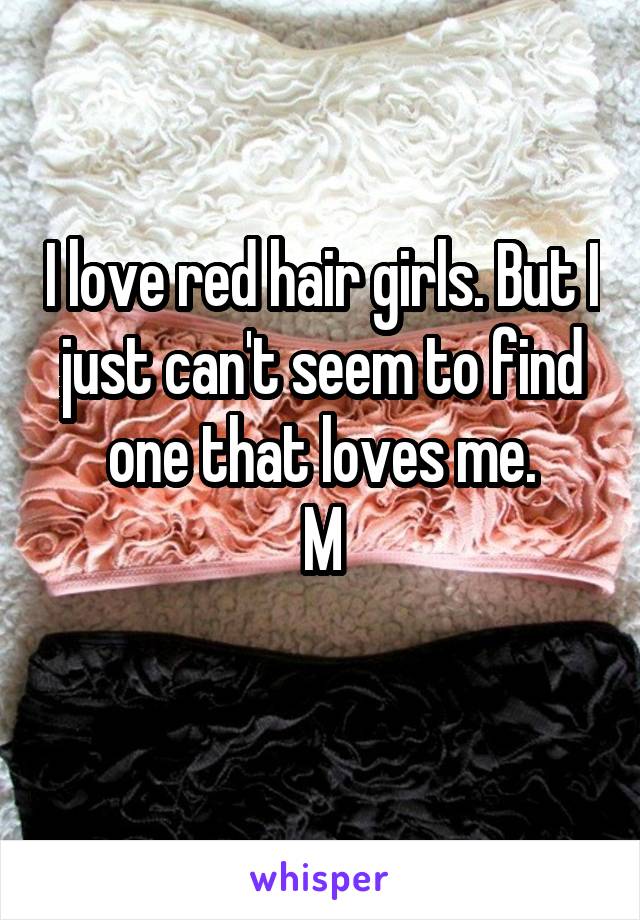 I love red hair girls. But I just can't seem to find one that loves me.
M
