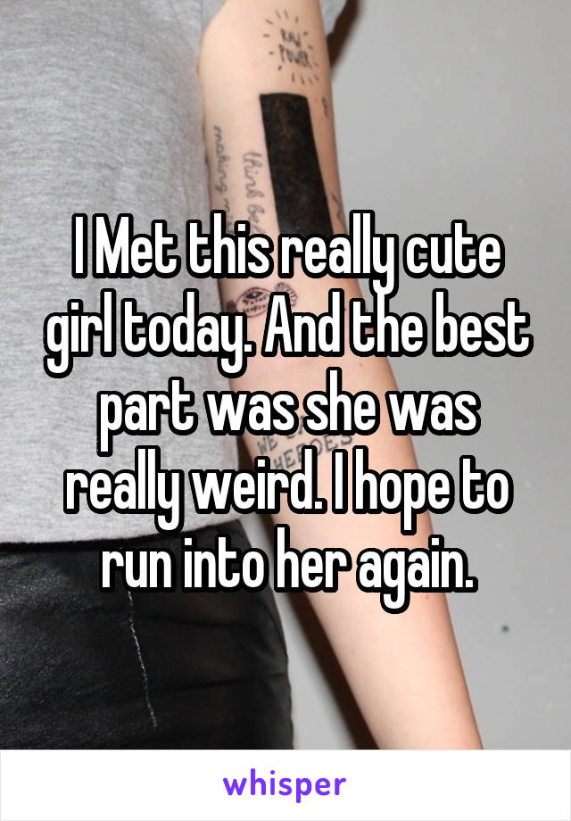 I Met this really cute girl today. And the best part was she was really weird. I hope to run into her again.