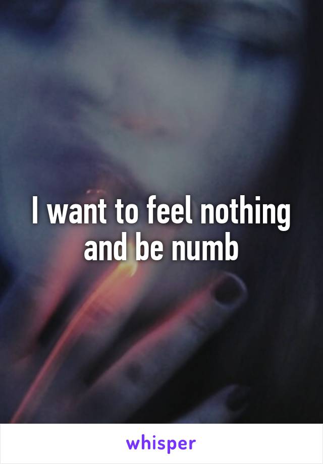 I want to feel nothing and be numb