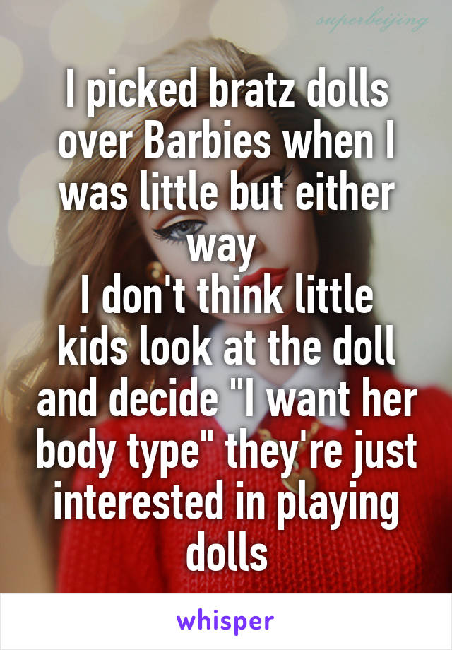 I picked bratz dolls over Barbies when I was little but either way 
I don't think little kids look at the doll and decide "I want her body type" they're just interested in playing dolls