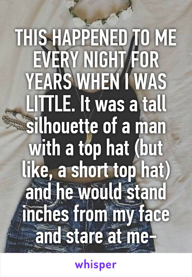 THIS HAPPENED TO ME EVERY NIGHT FOR YEARS WHEN I WAS LITTLE. It was a tall silhouette of a man with a top hat (but like, a short top hat) and he would stand inches from my face and stare at me-