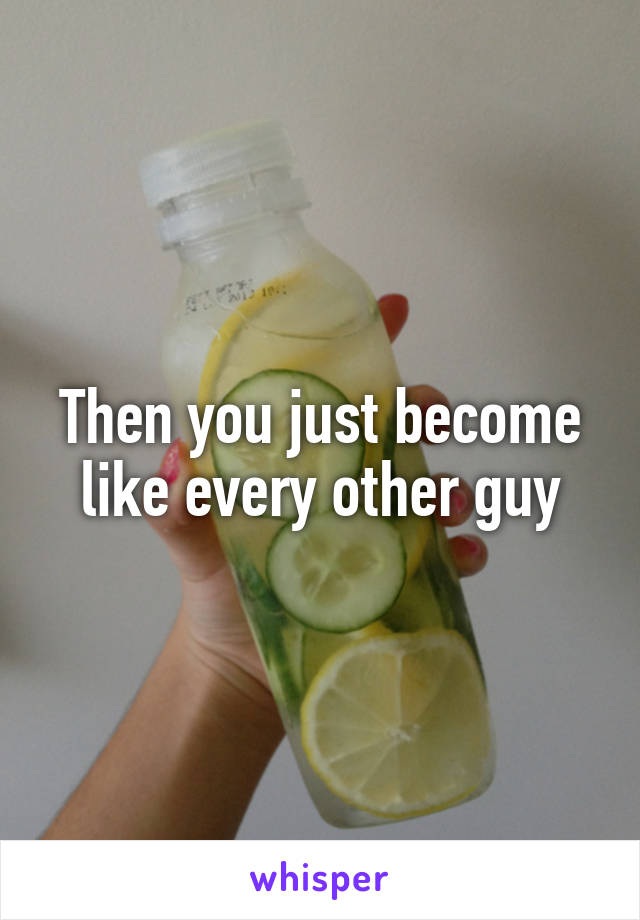 Then you just become like every other guy