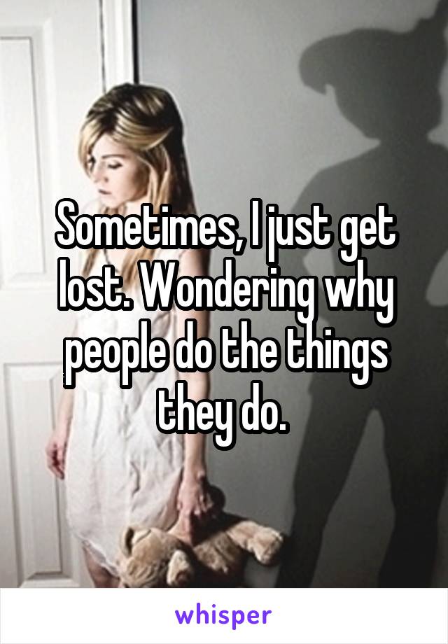 Sometimes, I just get lost. Wondering why people do the things they do. 