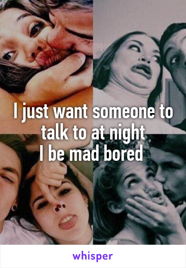 I just want someone to talk to at night
I be mad bored 